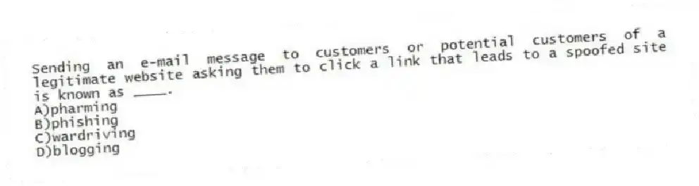 Sending an e-mail message to customers or potential customers of a legitimate website asking them to click a link that leads to a spoofed site is known as ____.
A)pharming
B)phishing
C)wardriving
D)blogging