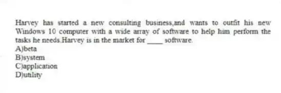 Harvey has started a new consulting business,and wants to outfit his new Windows 10 computer with a wide array of software to help him perform the tasks he needs.Harvey is in the market for ____ software.
A)beta
B)system
C)application
D)utility
