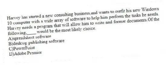Harvey has started a new consulting business,and wants to outfit his new Windows 10 computer with a wide array of software to help him perform the tasks he needs. Harvey needs a program that will allow him to write and format documents.Of the following,____ would be the most likely choice.
A)spreadsheet software
B)desktop publishing software
C)PowerPoint
D)Adobe Premier