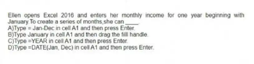 Ellen opens Excel 2016 and enters her monthly income for one year beginning with January.To create a series of months,she can ____.
A)Type = Jan-Dec in cell A1 and then press Enter.
B)Type January in cell A1 and then drag the filll handle.
C)Type =YEAR in cell A1 and then press Enter.
D)Type =DATE(Jan, Dec) in cell A1 and then press Enter.