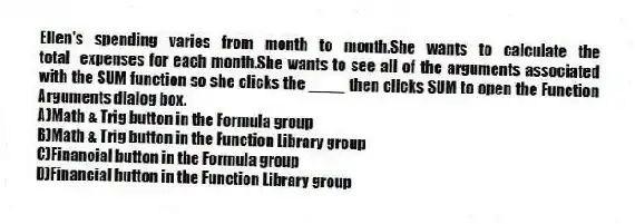 Ellen's spending varies from month to month.She wants to calculate the total expenses for each month.She wants to see all of the arguments associated with the SUM function so she clicks the ____ then clicks SUM to open the Function Arguments dialog box.
A)Math & Trig button in the Formula group
B)Math & Trig button in the Function Library group
C)Financial button in the Formula group
D)Financial button in the Function Library group