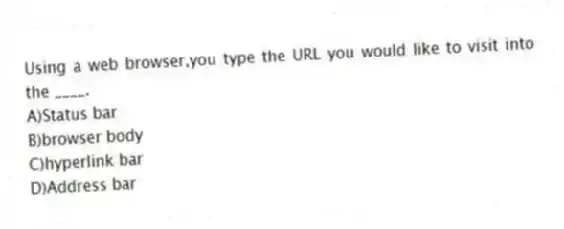 Using a web browser,you type the URL you would like to visit into the ____.
A)Status bar
B)browser body
C)hyperlink bar
D)Address bar