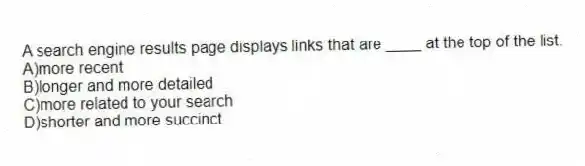 A search engine results page displays links that are ____ at the top of the list.
A)more recent
B)longer and more detailed
C)more related to your search
D)shorter and more succinct