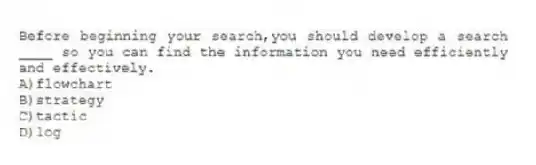 Before beginning your search,you should develop a search ____ so you can find the information you need efficiently and effectively.
A)flowchart
B)strategy
C)tactic
D)log
