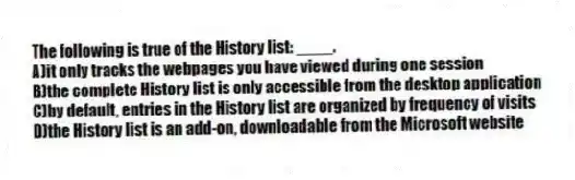 The following is true of the History list: ____.
A)it only tracks the webpages you have viewed during one session
B)the complete History list is only accessible from the desktop application
C)by default, entries in the History list are organized by frequency of visits
D)the History list is an add-on, downloadable from the Microsoft website