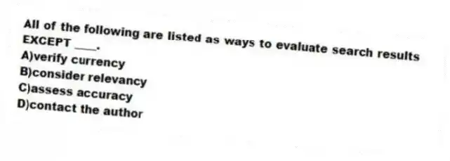 All of the following are listed as ways to evaluate search results EXCEPT ____.
A)verify currency
B)consider relevancy
C)assess accuracy
D)contact the author