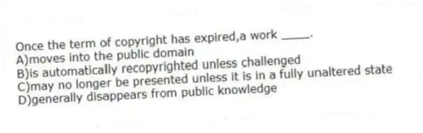 Once the term of copyright has expired,a work ____.
A)moves into the public domain
B)is automatically recopyrighted unless challenged
C)may no longer be presented unless it is in a fully unaltered state
D)generally disappears from public knowledge