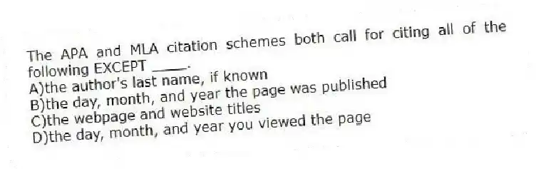 The APA and MLA citation schemes both call for citing all of the following EXCEPT ____.
A)the author's last name, if known
B)the day, month, and year the page was published
C)the webpage and website titles
D)the day, month, and year you viewed the page