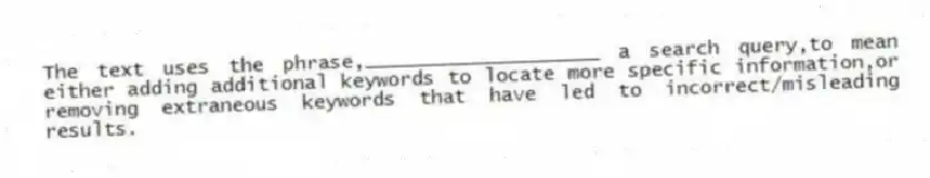 The text uses the phrase,____________________ a search query,to mean either adding additional keywords to locate more specific information,or removing extraneous keywords that have led to incorrect/misleading results.