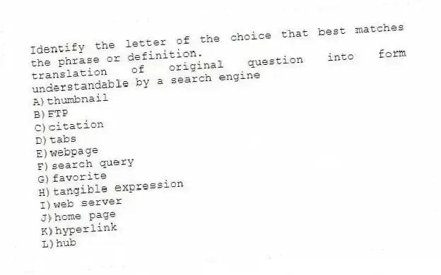 Identify the letter of the choice that best matches the phrase or definition.
-translation of original question into form understandable by a search engine
A)thumbnail
B)FTP
C)citation
D)tabs
E)webpage
F)search query
G)favorite
H)tangible expression
I)web server
J)home page
K)hyperlink
L)hub