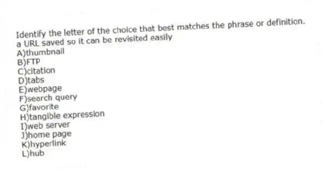 ​Identify the letter of the choice that best matches the phrase or definition.
-a URL saved so it can be revisited easily
A)thumbnail
B)FTP
C)citation
D)tabs
E)​webpage
F)search query
G)favorite
H)tangible expression
I)web server
J)​home page
K)hyperlink​
L)​hub
