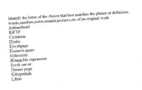 ​Identify the letter of the choice that best matches the phrase or definition.
-words,numbers,notes,sounds,pictures,etc.of an original work
A)thumbnail
B)FTP
C)citation
D)tabs
E)​webpage
F)search query
G)favorite
H)tangible expression
I)web server
J)​home page
K)hyperlink​
L)​hub