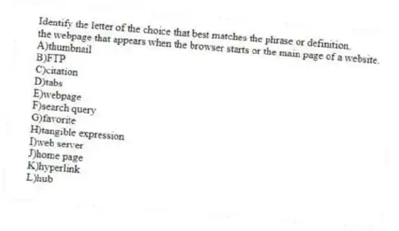 Identify the letter of the choice that best matches the phrase or definition.
-the webpage that appears when the browser starts or the main page of a website.
A)thumbnail
B)FTP
C)citation
D)tabs
E)webpage
F)search query
G)favorite
H)tangible expression
I)web server
J)home page
K)hyperlink
L)hub