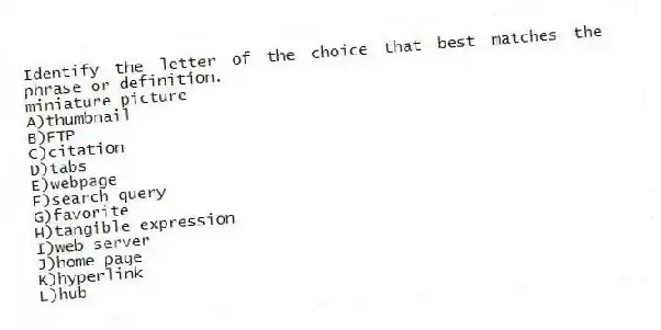 ​Identify the letter of the choice that best matches the phrase or definition.
-miniature picture
A)thumbnail
B)FTP
C)citation
D)tabs
E)​webpage
F)search query
G)favorite
H)tangible expression
I)web server
J)​home page
K)hyperlink​
L)​hub
