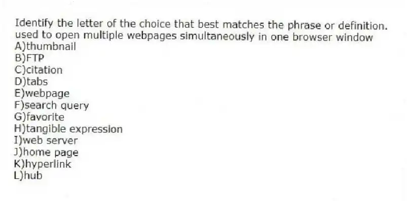 Identify the letter of the choice that best matches the phrase or definition.
-used to open multiple webpages simultaneously in one browser window
A)thumbnail
B)FTP
C)citation
D)tabs
E)webpage
F)search query
G)favorite
H)tangible expression
I)web server
J)home page
K)hyperlink
L)hub