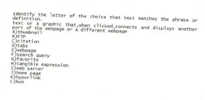 Identify the letter of the choice that best matches the phrase or definition.
-text or a graphic that,when clicked,connects and displays another part of the webpage or a different webpage
A)thumbnail
B)FTP
C)citation
D)tabs
E)webpage
F)search query
G)favorite
H)tangible expression
I)web server
J)home page
K)hyperlink
L)hub