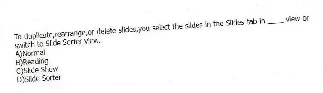 To duplicate,rearrange,or delete slides,you select the slides in the Slides tab in ____ view or switch to Slide Sorter view.
A)Normal
B)Reading
C)Slide Show
D)Slide Sorter