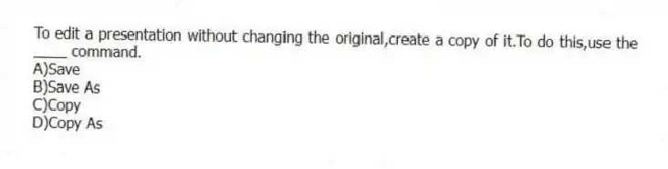 To edit a presentation without changing the original,create a copy of it.To do this,use the ____ command.
A)Save
B)Save As
C)Copy
D)Copy As