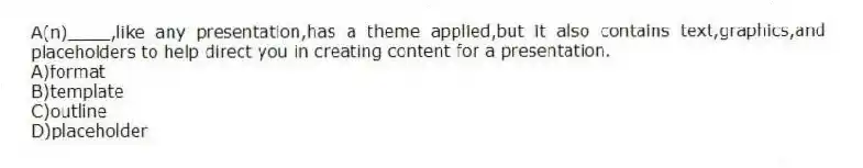 A(n)____,like any presentation,has a theme applied,but it also contains text,graphics,and placeholders to help direct you in creating content for a presentation.
A)format
B)template
C)outline
D)placeholder