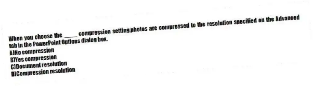 When you choose the ____ compression setting,photos are compressed to the resolution specified on the Advanced tab in the PowerPoint Options dialog box.
A)No compression
B)Yes compression
C)Document resolution
D)Compression resolution