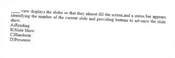 ____ view displays the slides so that they almost fill the screen,and a status bar appears identifying the number of the current slide and providing buttons to advance the slide show.
A)Reading
B)Slide Show
C)Handouts
D)Presenter