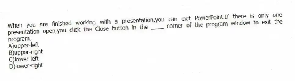 When you are finished working with a presentation,you can exit PowerPoint.If there is only one presentation open,you click the Close button in the ____ corner of the program window to exit the program.
A)upper-left
B)upper-right
C)lower-left
D)lower-right