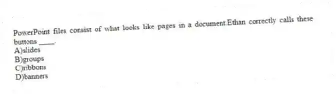 PowerPoint files consist of what looks like pages in a document.Ethan correctly calls these buttons ____.
A)slides
B)groups
C)ribbons
D)banners
