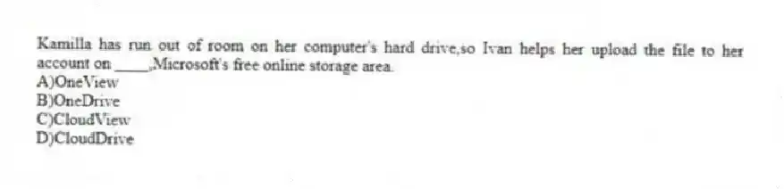 Kamilla has run out of room on her computer's hard drive,so Ivan helps her upload the file to her account on ____,Microsoft's free online storage area.
A)OneView
B)OneDrive
C)CloudView
D)CloudDrive