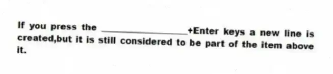 If you press the ____________________+Enter keys a new line is created,but it is still considered to be part of the item above it.
