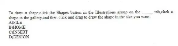 To draw a shape,click the Shapes button in the Illustrations group on the _____ tab,click a shape in the gallery,and then click and drag to draw the shape in the size you want.
A)FILE
B)HOME
C)INSERT
D)DESIGN