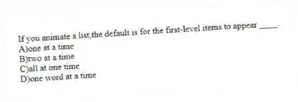 If you animate a list,the default is for the first-level items to appear ____.
A)one at a time
B)two at a time
C)all at one time
D)one word at a time