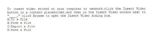 To insert video stored on your computer or network,click the Insert Video button in a content placeholder,and then in the Insert Video window next to "____," click Browse to open the Insert Video dialog box.
A)To a file
B)From a file
C)Export a file
D)Save a file