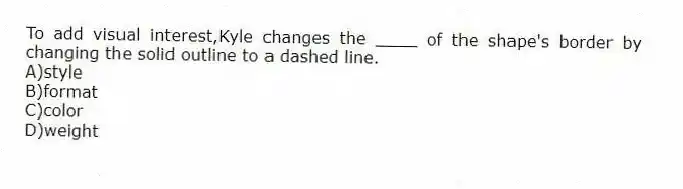 To add visual interest,Kyle changes the ____ of the shape's border by changing the solid outline to a dashed line.
A)style
B)format
C)color
D)weight