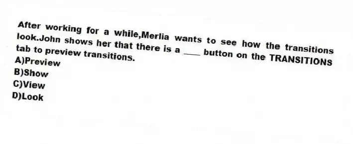 After working for a while,Merlia wants to see how the transitions look.John shows her that there is a ____ button on the TRANSITIONS tab to preview transitions.
A)Preview
B)Show
C)View
D)Look