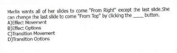Merlia wants all of her slides to come "From Right" except the last slide.She can change the last slide to come "From Top" by clicking the ____ button.
A)Effect Movement
B)Effect Options
C)Transition Movement
D)Transition Options