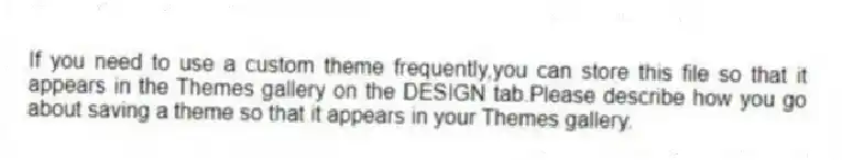 If you need to use a custom theme frequently,you can store this file so that it appears in the Themes gallery on the DESIGN tab.Please describe how you go about saving a theme so that it appears in your Themes gallery.