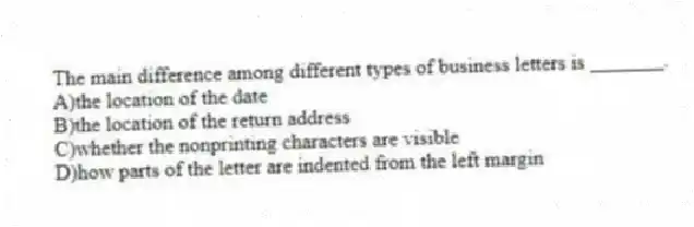 The main difference among different types of business letters is _______.
A)the location of the date
B)the location of the return address
C)whether the nonprinting characters are visible
D)how parts of the letter are indented from the left margin