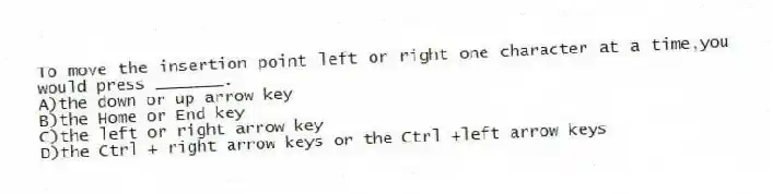 To move the insertion point left or right one character at a time,you would press _______.
A)the down or up arrow key
B)the Home or End key
C)the left or right arrow key
D)the Ctrl + right arrow keys or the Ctrl +left arrow keys