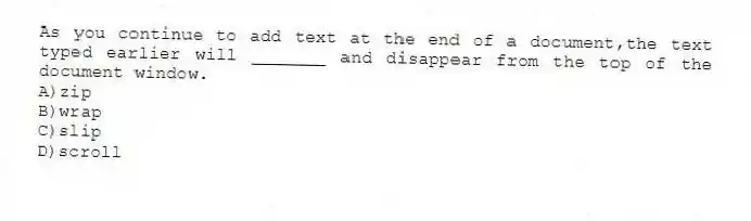 As you continue to add text at the end of a document,the text typed earlier will _______ and disappear from the top of the document window.
A)zip
B)wrap
C)slip
D)scroll
