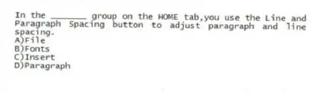 In the _______ group on the HOME tab,you use the Line and Paragraph Spacing button to adjust paragraph and line spacing.
A)File
B)Fonts
C)Insert
D)Paragraph
