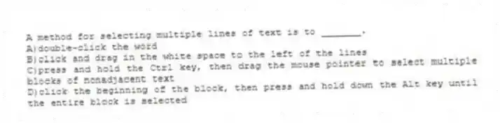 A method for selecting multiple lines of text is to _______.
A)double-click the word
B)click and drag in the white space to the left of the lines
C)press and hold the Ctrl key, then drag the mouse pointer to select multiple blocks of nonadjacent text
D)click the beginning of the block, then press and hold down the Alt key until the entire block is selected