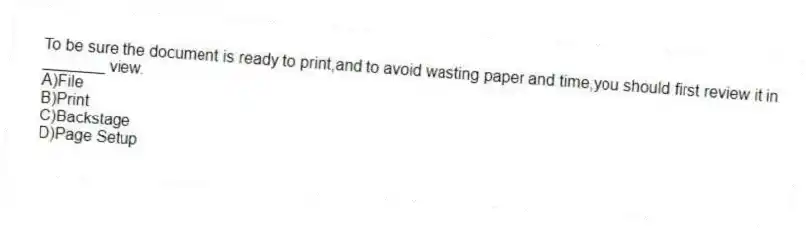 To be sure the document is ready to print,and to avoid wasting paper and time,you should first review it in _______ view.
A)File
B)Print
C)Backstage
D)Page Setup