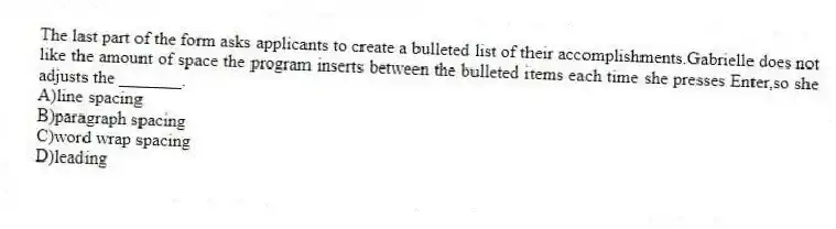The last part of the form asks applicants to create a bulleted list of their accomplishments.Gabrielle does not like the amount of space the program inserts between the bulleted items each time she presses Enter,so she adjusts the _______.
A)line spacing
B)paragraph spacing
C)word wrap spacing
D)leading
