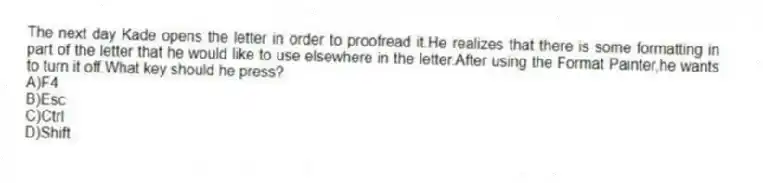 The next day Kade opens the letter in order to proofread it.He realizes that there is some formatting in part of the letter that he would like to use elsewhere in the letter.After using the Format Painter,he wants to turn it off.What key should he press?
A)F4
B)Esc
C)Ctrl
D)Shift