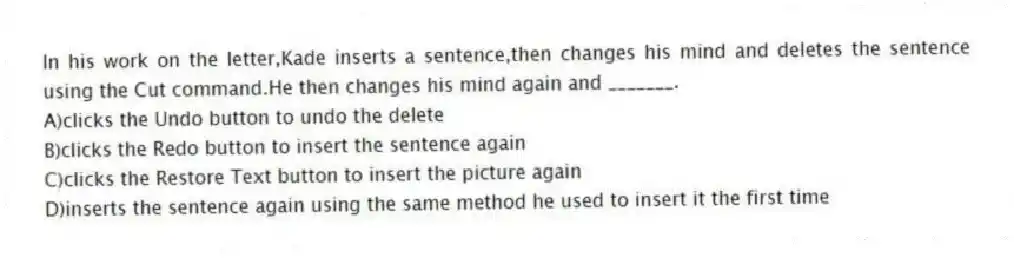In his work on the letter,Kade inserts a sentence,then changes his mind and deletes the sentence using the Cut command.He then changes his mind again and _______.
A)clicks the Undo button to undo the delete
B)clicks the Redo button to insert the sentence again
C)clicks the Restore Text button to insert the picture again
D)inserts the sentence again using the same method he used to insert it the first time