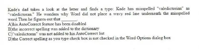 Kade's dad takes a look at the letter and finds a typo: Kade has misspelled "valedictorian" as "valedictoran." He wonders why Word did not place a wavy red line underneath the misspelled word.Then he figures out that _______.
A)his AutoCorrect feature has been disabled
B)the incorrect spelling was added to the dictionary
C)"valedictoran" was not added to his AutoCorrect list
D)the Correct spelling as you type check box is not checked in the Word Options dialog box
