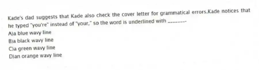Kade's dad suggests that Kade also check the cover letter for grammatical errors.Kade notices that he typed "you're" instead of "your," so the word is underlined with _______.
A)a blue wavy line
B)a black wavy line
C)a green wavy line
D)an orange wavy line