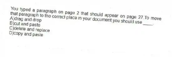You typed a paragraph on page 2 that should appear on page 27.To move that paragraph to the correct place in your document,you should use ____.
A)drag and drop
B)cut and paste
C)delete and replace
D)copy and paste