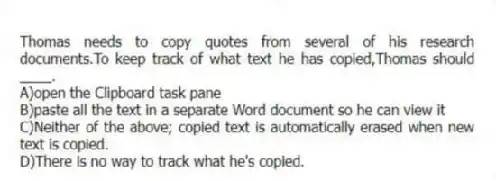 Thomas needs to copy quotes from several of his research documents.To keep track of what text he has copied,Thomas should ____.
A)open the Clipboard task pane
B)paste all the text in a separate Word document so he can view it
C)Neither of the above; copied text is automatically erased when new text is copied.
D)There is no way to track what he's copied.