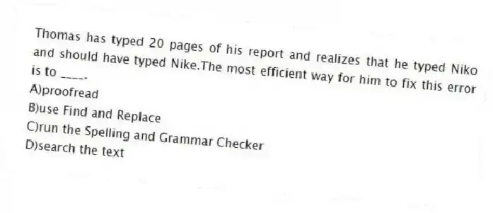 Thomas has typed 20 pages of his report and realizes that he typed Niko and should have typed Nike.The most efficient way for him to fix this error is to ____.
A)proofread
B)use Find and Replace
C)run the Spelling and Grammar Checker
D)search the text
